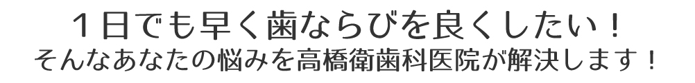 １日でも早く歯ならびを良くしたい！
そんなあなたの悩みを高橋衛歯科医院が解決します！