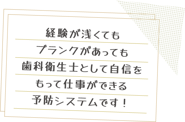 経験が浅くてもブランクがあっても歯科衛生士として自信をもって仕事ができる予防システムです！